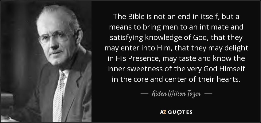 The Bible is not an end in itself, but a means to bring men to an intimate and satisfying knowledge of God, that they may enter into Him, that they may delight in His Presence, may taste and know the inner sweetness of the very God Himself in the core and center of their hearts. - Aiden Wilson Tozer