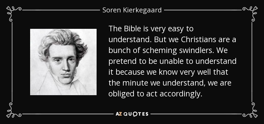 The Bible is very easy to understand. But we Christians are a bunch of scheming swindlers. We pretend to be unable to understand it because we know very well that the minute we understand, we are obliged to act accordingly. - Soren Kierkegaard