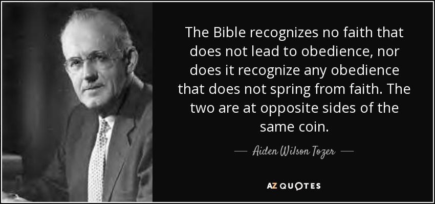 The Bible recognizes no faith that does not lead to obedience, nor does it recognize any obedience that does not spring from faith. The two are at opposite sides of the same coin. - Aiden Wilson Tozer