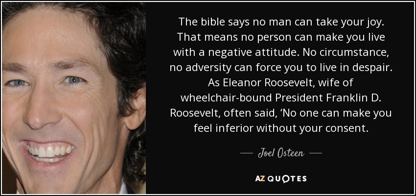 The bible says no man can take your joy. That means no person can make you live with a negative attitude. No circumstance, no adversity can force you to live in despair. As Eleanor Roosevelt, wife of wheelchair-bound President Franklin D. Roosevelt, often said, ‘No one can make you feel inferior without your consent. - Joel Osteen