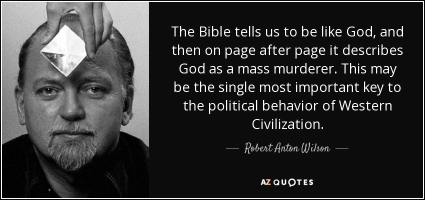 The Bible tells us to be like God, and then on page after page it describes God as a mass murderer. This may be the single most important key to the political behavior of Western Civilization. - Robert Anton Wilson