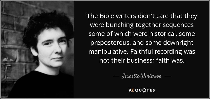 The Bible writers didn't care that they were bunching together sequences some of which were historical, some preposterous, and some downright manipulative. Faithful recording was not their business; faith was. - Jeanette Winterson