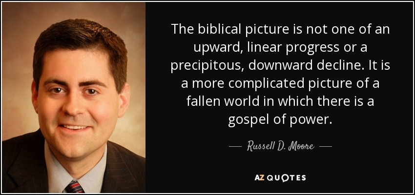 The biblical picture is not one of an upward, linear progress or a precipitous, downward decline. It is a more complicated picture of a fallen world in which there is a gospel of power. - Russell D. Moore