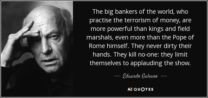 The big bankers of the world, who practise the terrorism of money, are more powerful than kings and field marshals, even more than the Pope of Rome himself. They never dirty their hands. They kill no-one: they limit themselves to applauding the show. - Eduardo Galeano