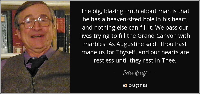 The big, blazing truth about man is that he has a heaven-sized hole in his heart, and nothing else can fill it. We pass our lives trying to fill the Grand Canyon with marbles. As Augustine said: Thou hast made us for Thyself, and our hearts are restless until they rest in Thee. - Peter Kreeft