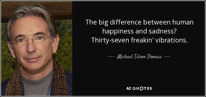 The big difference between human happiness and sadness? Thirty-seven freakin' vibrations. - Michael Tilson Thomas