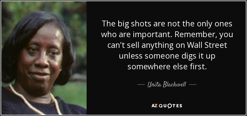 The big shots are not the only ones who are important. Remember, you can't sell anything on Wall Street unless someone digs it up somewhere else first. - Unita Blackwell
