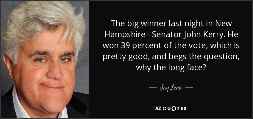 The big winner last night in New Hampshire - Senator John Kerry. He won 39 percent of the vote, which is pretty good, and begs the question, why the long face? - Jay Leno