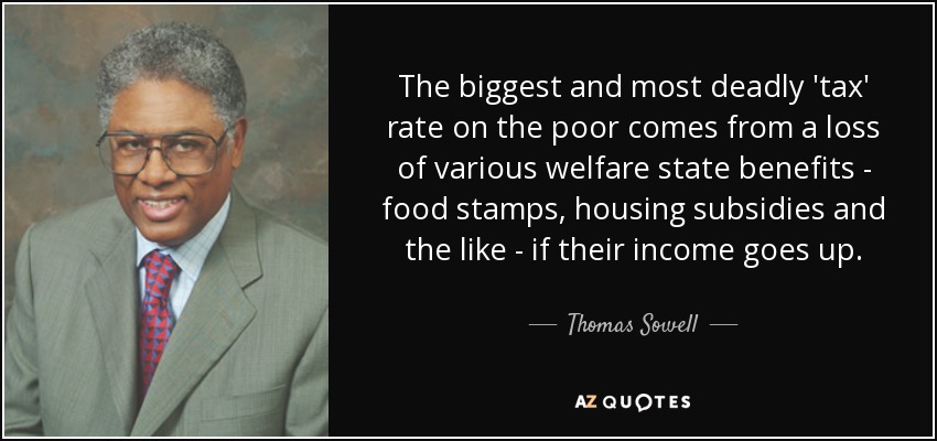 The biggest and most deadly 'tax' rate on the poor comes from a loss of various welfare state benefits - food stamps, housing subsidies and the like - if their income goes up. - Thomas Sowell