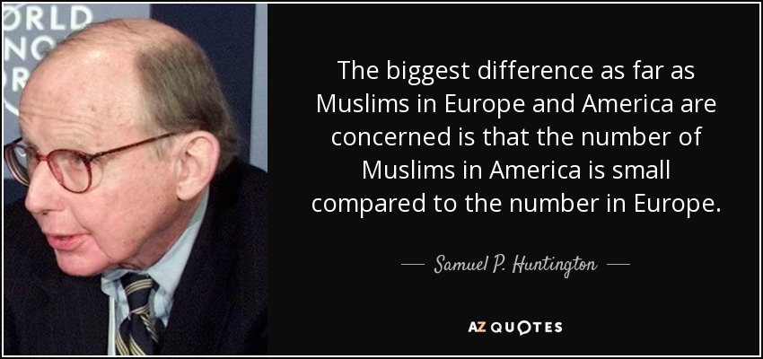 The biggest difference as far as Muslims in Europe and America are concerned is that the number of Muslims in America is small compared to the number in Europe. - Samuel P. Huntington