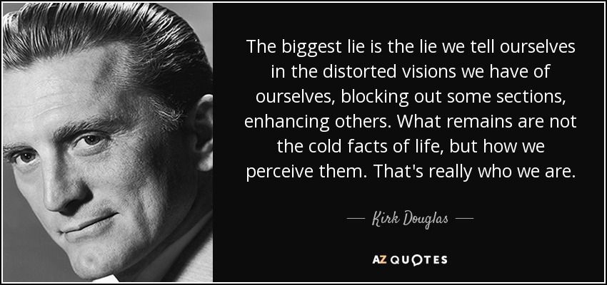 The biggest lie is the lie we tell ourselves in the distorted visions we have of ourselves, blocking out some sections, enhancing others. What remains are not the cold facts of life, but how we perceive them. That's really who we are. - Kirk Douglas