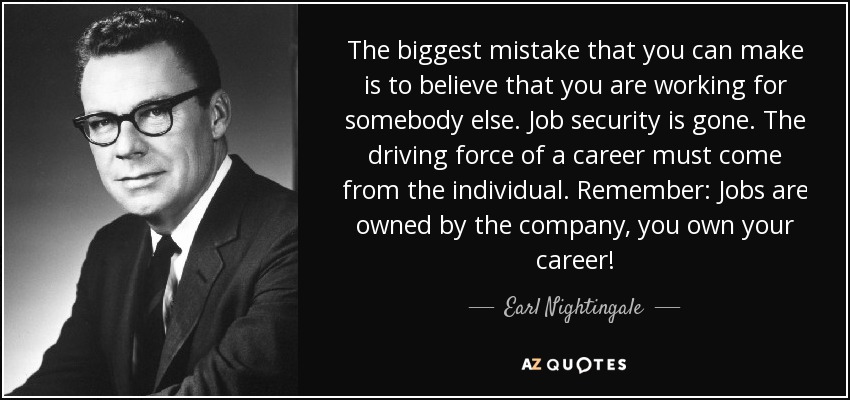 The biggest mistake that you can make is to believe that you are working for somebody else. Job security is gone. The driving force of a career must come from the individual. Remember: Jobs are owned by the company, you own your career! - Earl Nightingale