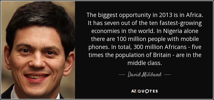 The biggest opportunity in 2013 is in Africa. It has seven out of the ten fastest-growing economies in the world. In Nigeria alone there are 100 million people with mobile phones. In total, 300 million Africans - five times the population of Britain - are in the middle class. - David Miliband