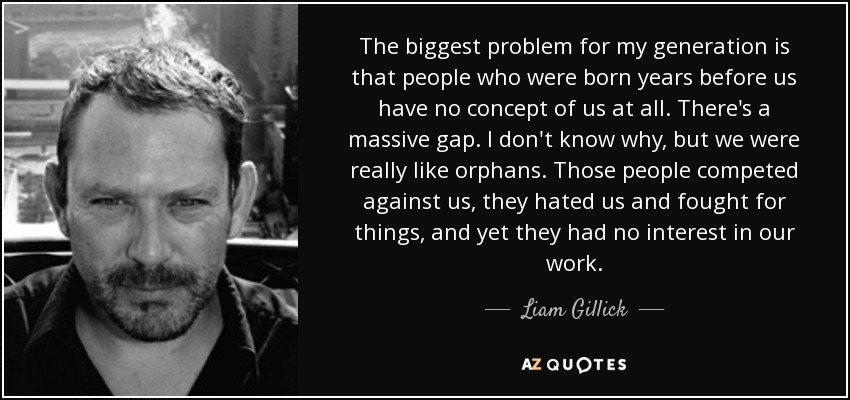 The biggest problem for my generation is that people who were born years before us have no concept of us at all. There's a massive gap. I don't know why, but we were really like orphans. Those people competed against us, they hated us and fought for things, and yet they had no interest in our work. - Liam Gillick