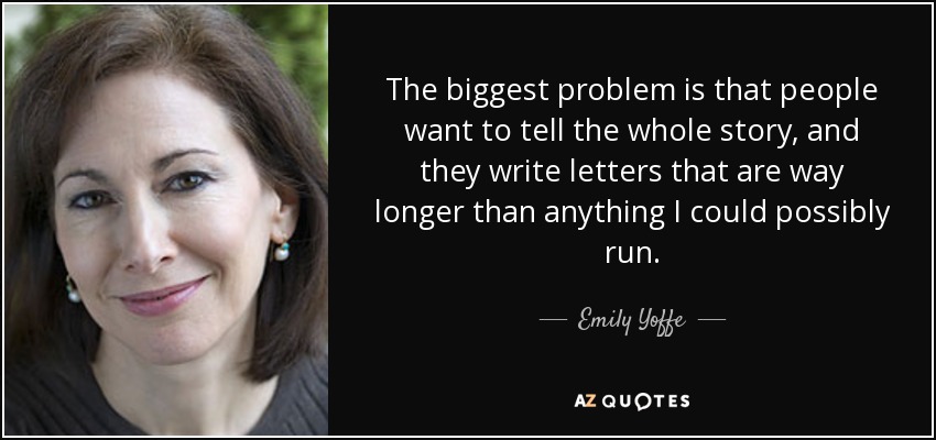 The biggest problem is that people want to tell the whole story, and they write letters that are way longer than anything I could possibly run. - Emily Yoffe