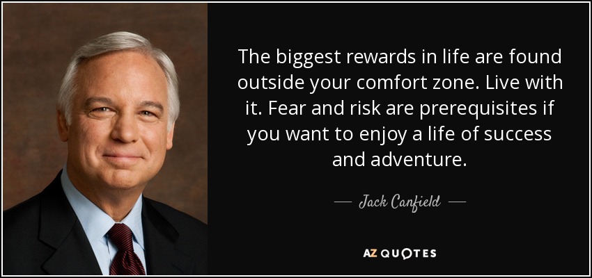 The biggest rewards in life are found outside your comfort zone. Live with it. Fear and risk are prerequisites if you want to enjoy a life of success and adventure. - Jack Canfield