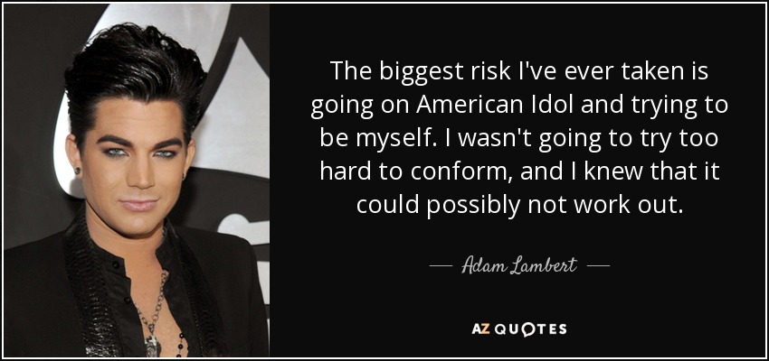 The biggest risk I've ever taken is going on American Idol and trying to be myself. I wasn't going to try too hard to conform, and I knew that it could possibly not work out. - Adam Lambert
