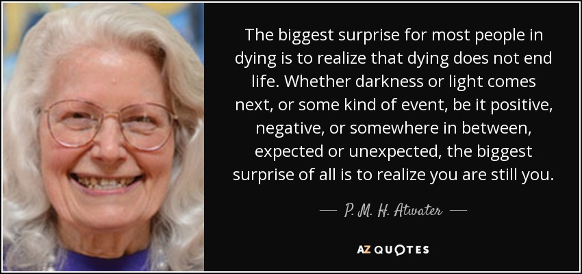 The biggest surprise for most people in dying is to realize that dying does not end life. Whether darkness or light comes next, or some kind of event, be it positive, negative, or somewhere in between, expected or unexpected, the biggest surprise of all is to realize you are still you. - P. M. H. Atwater