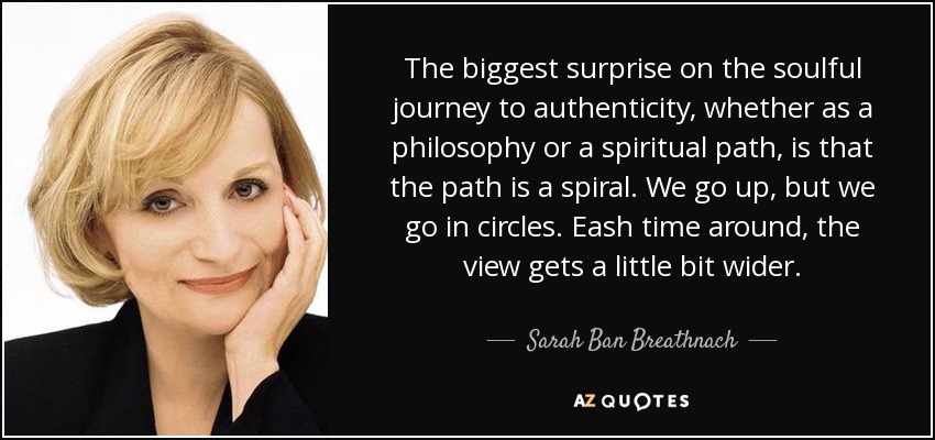 The biggest surprise on the soulful journey to authenticity, whether as a philosophy or a spiritual path, is that the path is a spiral. We go up, but we go in circles. Eash time around, the view gets a little bit wider. - Sarah Ban Breathnach