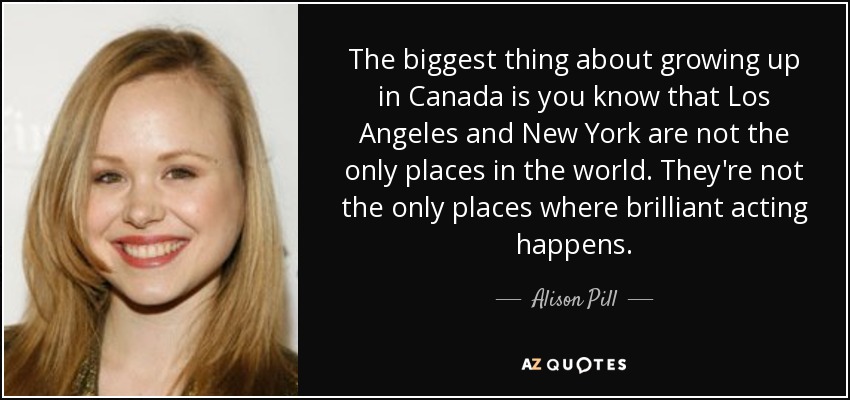 The biggest thing about growing up in Canada is you know that Los Angeles and New York are not the only places in the world. They're not the only places where brilliant acting happens. - Alison Pill