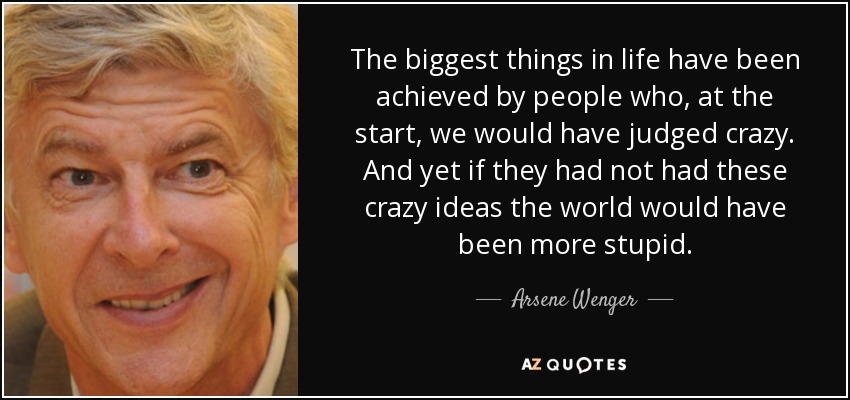 The biggest things in life have been achieved by people who, at the start, we would have judged crazy. And yet if they had not had these crazy ideas the world would have been more stupid. - Arsene Wenger