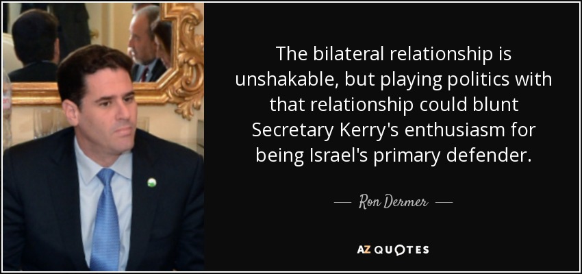The bilateral relationship is unshakable, but playing politics with that relationship could blunt Secretary Kerry's enthusiasm for being Israel's primary defender. - Ron Dermer