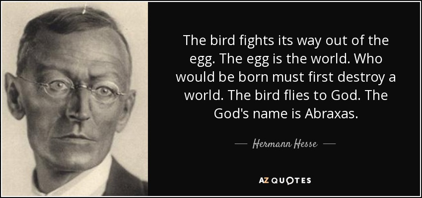 The bird fights its way out of the egg. The egg is the world. Who would be born must first destroy a world. The bird flies to God. The God's name is Abraxas. - Hermann Hesse