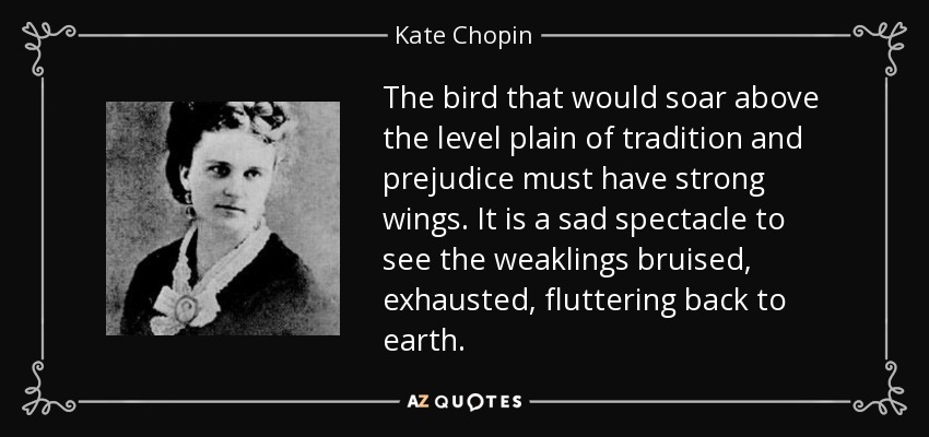The bird that would soar above the level plain of tradition and prejudice must have strong wings. It is a sad spectacle to see the weaklings bruised, exhausted, fluttering back to earth. - Kate Chopin