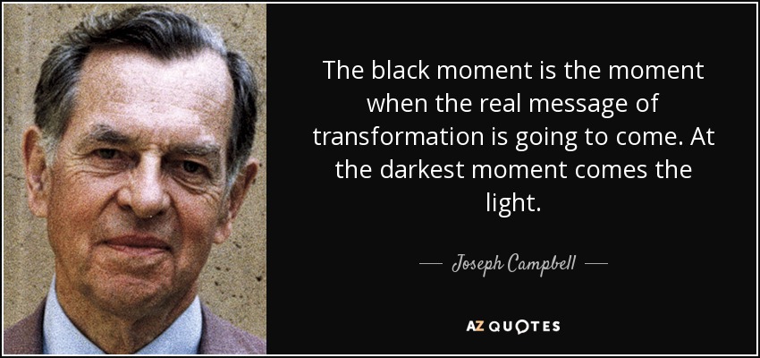 The black moment is the moment when the real message of transformation is going to come. At the darkest moment comes the light. - Joseph Campbell