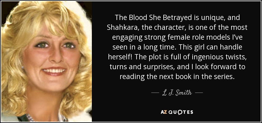 The Blood She Betrayed is unique, and Shahkara, the character, is one of the most engaging strong female role models I’ve seen in a long time. This girl can handle herself! The plot is full of ingenious twists, turns and surprises, and I look forward to reading the next book in the series. - L. J. Smith