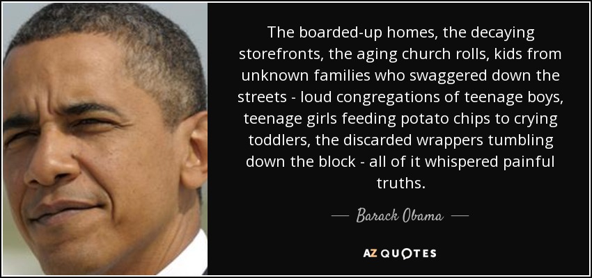 The boarded-up homes, the decaying storefronts, the aging church rolls, kids from unknown families who swaggered down the streets - loud congregations of teenage boys, teenage girls feeding potato chips to crying toddlers, the discarded wrappers tumbling down the block - all of it whispered painful truths. - Barack Obama