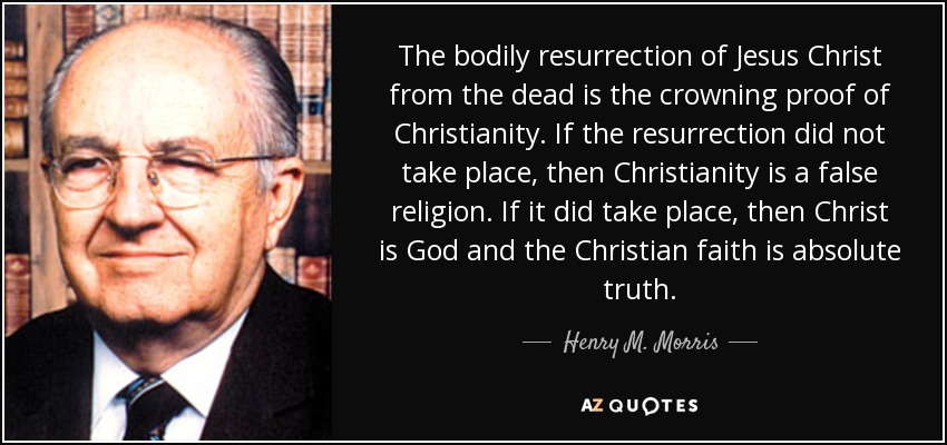 The bodily resurrection of Jesus Christ from the dead is the crowning proof of Christianity. If the resurrection did not take place, then Christianity is a false religion. If it did take place, then Christ is God and the Christian faith is absolute truth. - Henry M. Morris