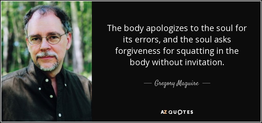 The body apologizes to the soul for its errors, and the soul asks forgiveness for squatting in the body without invitation. - Gregory Maguire