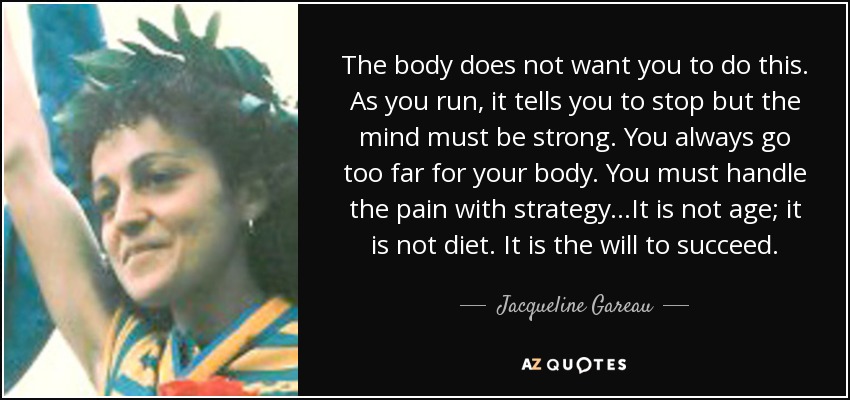 The body does not want you to do this. As you run, it tells you to stop but the mind must be strong. You always go too far for your body. You must handle the pain with strategy...It is not age; it is not diet. It is the will to succeed. - Jacqueline Gareau