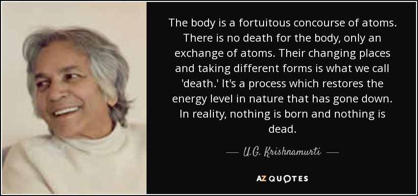 The body is a fortuitous concourse of atoms. There is no death for the body, only an exchange of atoms. Their changing places and taking different forms is what we call 'death.' It's a process which restores the energy level in nature that has gone down. In reality, nothing is born and nothing is dead. - U.G. Krishnamurti
