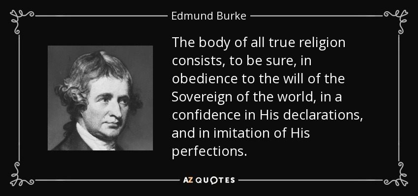 The body of all true religion consists, to be sure, in obedience to the will of the Sovereign of the world, in a confidence in His declarations, and in imitation of His perfections. - Edmund Burke