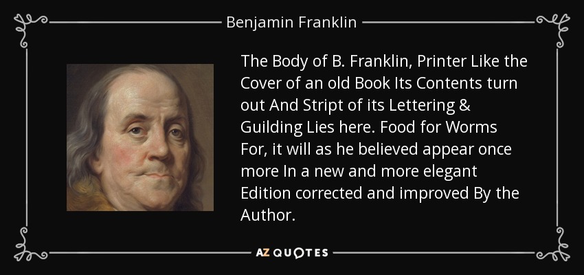 The Body of B. Franklin, Printer Like the Cover of an old Book Its Contents turn out And Stript of its Lettering & Guilding Lies here. Food for Worms For, it will as he believed appear once more In a new and more elegant Edition corrected and improved By the Author. - Benjamin Franklin