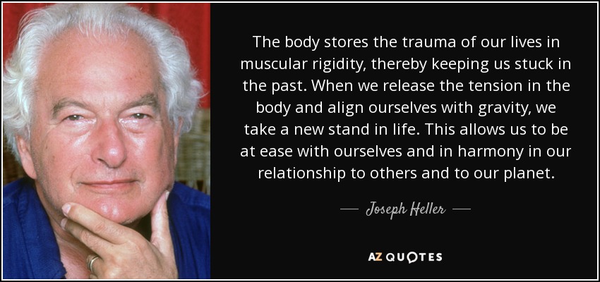 The body stores the trauma of our lives in muscular rigidity, thereby keeping us stuck in the past. When we release the tension in the body and align ourselves with gravity, we take a new stand in life. This allows us to be at ease with ourselves and in harmony in our relationship to others and to our planet. - Joseph Heller