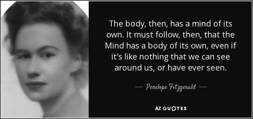 The body, then, has a mind of its own. It must follow, then, that the Mind has a body of its own, even if it’s like nothing that we can see around us, or have ever seen. - Penelope Fitzgerald