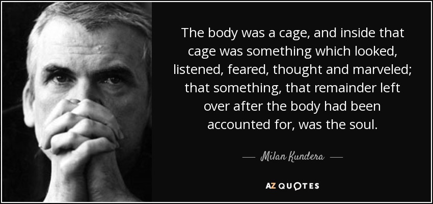 The body was a cage, and inside that cage was something which looked, listened, feared, thought and marveled; that something, that remainder left over after the body had been accounted for, was the soul. - Milan Kundera