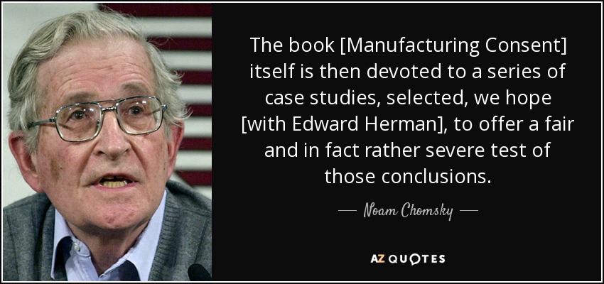 The book [Manufacturing Consent] itself is then devoted to a series of case studies, selected, we hope [with Edward Herman], to offer a fair and in fact rather severe test of those conclusions. - Noam Chomsky
