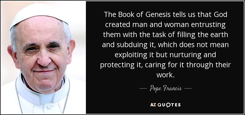 The Book of Genesis tells us that God created man and woman entrusting them with the task of filling the earth and subduing it, which does not mean exploiting it but nurturing and protecting it, caring for it through their work. - Pope Francis