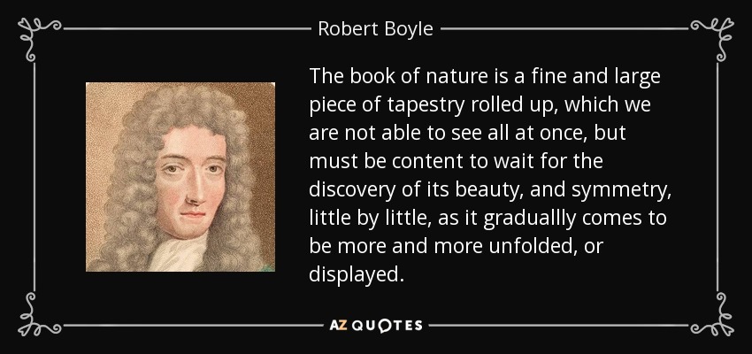 The book of nature is a fine and large piece of tapestry rolled up, which we are not able to see all at once, but must be content to wait for the discovery of its beauty, and symmetry, little by little, as it graduallly comes to be more and more unfolded, or displayed. - Robert Boyle