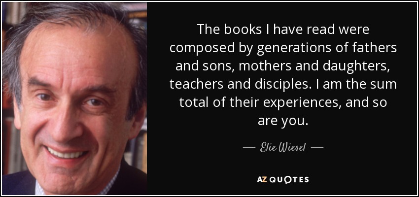 The books I have read were composed by generations of fathers and sons, mothers and daughters, teachers and disciples. I am the sum total of their experiences, and so are you. - Elie Wiesel