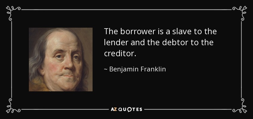 The borrower is a slave to the lender and the debtor to the creditor. - Benjamin Franklin