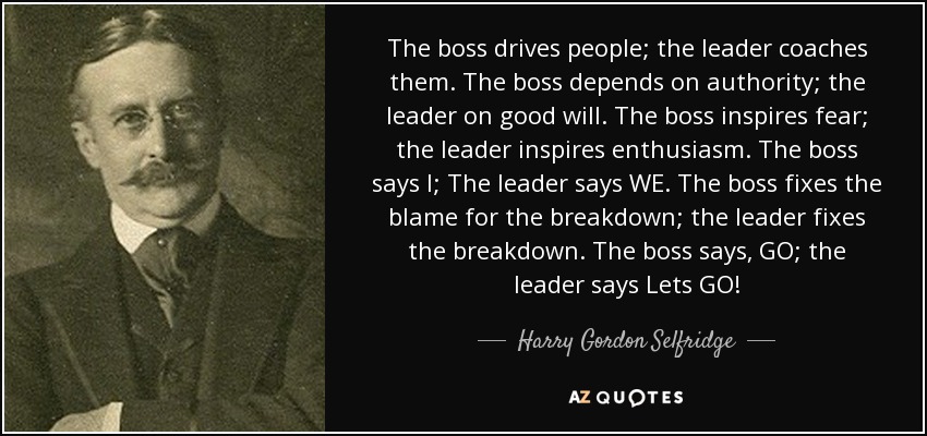 The boss drives people; the leader coaches them. The boss depends on authority; the leader on good will. The boss inspires fear; the leader inspires enthusiasm. The boss says I; The leader says WE. The boss fixes the blame for the breakdown; the leader fixes the breakdown. The boss says, GO; the leader says Lets GO! - Harry Gordon Selfridge