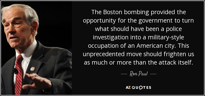 The Boston bombing provided the opportunity for the government to turn what should have been a police investigation into a military-style occupation of an American city. This unprecedented move should frighten us as much or more than the attack itself. - Ron Paul