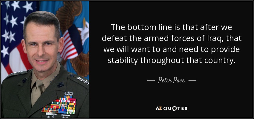 The bottom line is that after we defeat the armed forces of Iraq, that we will want to and need to provide stability throughout that country. - Peter Pace