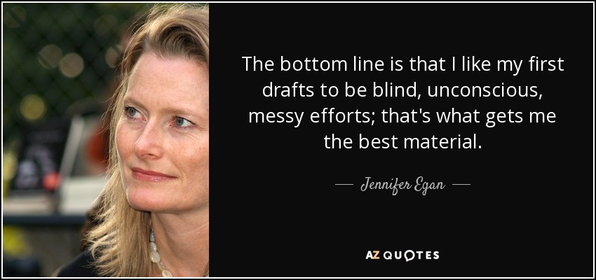 The bottom line is that I like my first drafts to be blind, unconscious, messy efforts; that's what gets me the best material. - Jennifer Egan