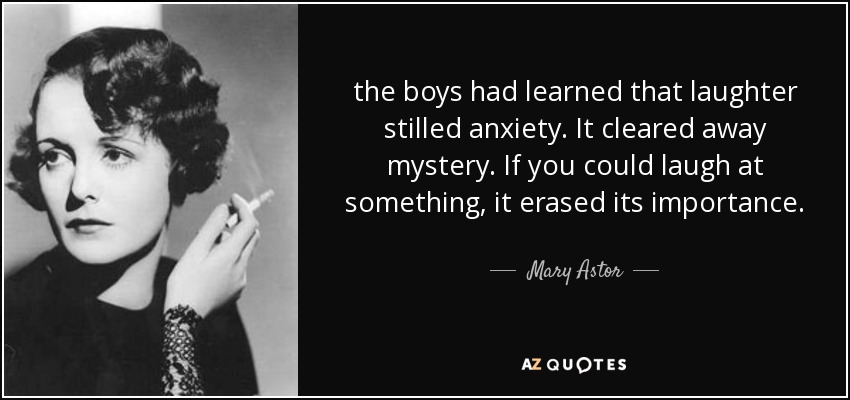the boys had learned that laughter stilled anxiety. It cleared away mystery. If you could laugh at something, it erased its importance. - Mary Astor